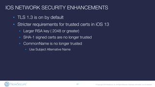 © Copyright 2019 NowSecure, Inc. All Rights Reserved. Proprietary information. Do not distribute.
IOS NETWORK SECURITY ENHANCEMENTS
▪ TLS 1.3 is on by default
▪ Stricter requirements for trusted certs in iOS 13
▪ Larger RSA key ( 2048 or greater)
▪ SHA-1 signed certs are no longer trusted
▪ CommonName is no longer trusted
▪ Use Subject Alternative Name
17
 