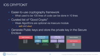 © Copyright 2019 NowSecure, Inc. All Rights Reserved. Proprietary information. Do not distribute.
IOS CRYPTOKIT
▪ Easier-to-use cryptography framework
▪ What used to be 100 lines of code can be done in 10 lines
▪ Curated list of “Good Crypto”
▪ Weak Algorithms are optional via Insecure module
▪ md5 and sha1
▪ Generate Public keys and store the private key in the Secure
Enclave
18
 