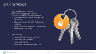 © Copyright 2019 NowSecure, Inc. All Rights Reserved. Proprietary information. Do not distribute.
IOS CRYPTOKIT
▪ Not a replacement for use of
NSFileProtection classes, Network
Framework, or NSAppTransportSecurity
▪ NSFileProtection classes manage data
on device
▪ Network Framework is for TLS session
creation
▪ NSAppTransportSecurity is for enforcing
network security policy
▪ Use Examples:
▪ Apps with peer to peer payments
▪ Apps with paid features
▪ Apps with signing
▪ Apps with “Secure Container” need
19
 