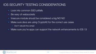 © Copyright 2019 NowSecure, Inc. All Rights Reserved. Proprietary information. Do not distribute.
IOS SECURITY TESTING CONSIDERATIONS
▪ Look into common SSO pitfalls
▪ Be wary of websockets
▪ Insecure module should be considered a big NO NO
▪ Make sure devs are using CryptoKit for the correct use cases
▪ Don’t rebuild the wheel
▪ Make sure you’re apps can support the network enhancements to iOS 13
23
 