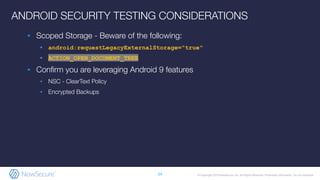 © Copyright 2019 NowSecure, Inc. All Rights Reserved. Proprietary information. Do not distribute.
▪ Scoped Storage - Beware of the following:
▪ android:requestLegacyExternalStorage="true"
▪ ACTION_OPEN_DOCUMENT_TREE
▪ Conﬁrm you are leveraging Android 9 features
▪ NSC - ClearText Policy
▪ Encrypted Backups
24
ANDROID SECURITY TESTING CONSIDERATIONS
 