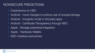 © Copyright 2019 NowSecure, Inc. All Rights Reserved. Proprietary information. Do not distribute.
▪ Crackdowns on CBC
▪ Android - more changes to enforce use of scoped storage
▪ Android - Incognito mode in 3rd party apps
▪ Android - Certiﬁcate Transparency through NSC
▪ Apple - Storage peripheral integration
▪ Apple - Hardware Wallets
▪ SSO mistakes everywhere
25
NOWSECURE PREDICTIONS
 