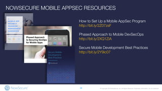 © Copyright 2019 NowSecure, Inc. All Rights Reserved. Proprietary information. Do not distribute.
NOWSECURE MOBILE APPSEC RESOURCES
28
How to Set Up a Mobile AppSec Program
http://bit.ly/2Z07zsF
Phased Approach to Mobile DevSecOps
http://bit.ly/2XQ1ZiA
Secure Mobile Development Best Practices
http://bit.ly/2Y9ic07
 