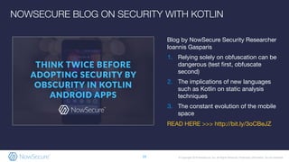 © Copyright 2019 NowSecure, Inc. All Rights Reserved. Proprietary information. Do not distribute.
Blog by NowSecure Security Researcher
Ioannis Gasparis
1. Relying solely on obfuscation can be
dangerous (test ﬁrst, obfuscate
second)
2. The implications of new languages
such as Kotlin on static analysis
techniques
3. The constant evolution of the mobile
space
READ HERE >>> http://bit.ly/3oCBeJZ
29
NOWSECURE BLOG ON SECURITY WITH KOTLIN
 