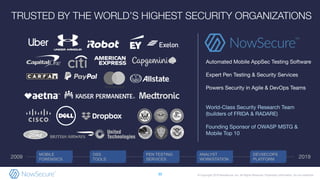 © Copyright 2019 NowSecure, Inc. All Rights Reserved. Proprietary information. Do not distribute.
Automated Mobile AppSec Testing Software
Expert Pen Testing & Security Services
Powers Security in Agile & DevOps Teams
World-Class Security Research Team
(builders of FRIDA & RADARE)
Founding Sponsor of OWASP MSTG &
Mobile Top 10
TRUSTED BY THE WORLD’S HIGHEST SECURITY ORGANIZATIONS
30
MOBILE
FORENSICS
OSS
TOOLS
ANALYST
WORKSTATION
DEVSECOPS
PLATFORM
PEN TESTING
SERVICES2009 2019
 