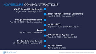 © Copyright 2019 NowSecure, Inc. All Rights Reserved. Proprietary information. Do not distribute.
ATARC Federal Mobile Summit
Aug 6, 2019 | Washington, DC
Black Hat USA (Training + Conference)
Aug 2-8, 2019 | Las Vegas, NV
DevOps World/Jenkins World
Aug 12-15, 2019 | San Francisco, CA
droidconNYC
Aug 26-27, 2019 | New York City, NY
r2con
Sep 4-7, 2019 | Barcelona
OWASP Global AppSec - DC
Sep 9-13, 2019 | Washington, DC
NOWSECURE COMING ATTRACTIONS
DevOps Enterprise Summit
Oct 28-30, 2019 | Las Vegas, NV
All Day DevOps
Nov 6, 2019 | Online
 