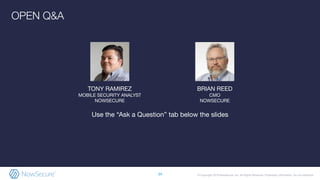 © Copyright 2019 NowSecure, Inc. All Rights Reserved. Proprietary information. Do not distribute.
BRIAN REED
CMO
NOWSECURE
34
OPEN Q&A
Use the “Ask a Question” tab below the slides
TONY RAMIREZ
MOBILE SECURITY ANALYST
NOWSECURE
 