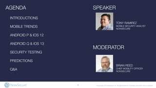 © Copyright 2019 NowSecure, Inc. All Rights Reserved. Proprietary information. Do not distribute.
TONY RAMIREZ
MOBILE SECURITY ANALYST
NOWSECURE
AGENDA
INTRODUCTIONS
MOBILE TRENDS
ANDROID P & IOS 12
ANDROID Q & IOS 13
SECURITY TESTING
PREDICTIONS
Q&A
SPEAKER
4
BRIAN REED
CHIEF MOBILITY OFFICER
NOWSECURE
MODERATOR
 