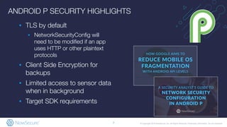 © Copyright 2019 NowSecure, Inc. All Rights Reserved. Proprietary information. Do not distribute.
ANDROID P SECURITY HIGHLIGHTS
▪ TLS by default
▪ NetworkSecurityConﬁg will
need to be modiﬁed if an app
uses HTTP or other plaintext
protocols
▪ Client Side Encryption for
backups
▪ Limited access to sensor data
when in background
▪ Target SDK requirements
7
 