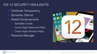 © Copyright 2019 NowSecure, Inc. All Rights Reserved. Proprietary information. Do not distribute.
iOS 12 SECURITY HIGHLIGHTS
▪ Certiﬁcate Transparency
▪ Symantec Distrust
▪ WebKit Enhancements
▪ SameSite Cookie
▪ Cross-Origin-Resource-Policy
▪ Cross-Origin-Window-Policy
▪ Password Manager
8
 