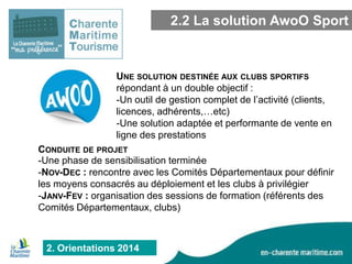 2.2 La solution AwoO Sport

UNE SOLUTION DESTINÉE AUX CLUBS SPORTIFS
répondant à un double objectif :
-Un outil de gestion complet de l’activité (clients,
licences, adhérents,…etc)
-Une solution adaptée et performante de vente en
ligne des prestations
CONDUITE DE PROJET
-Une phase de sensibilisation terminée
-NOV-DEC : rencontre avec les Comités Départementaux pour définir
les moyens consacrés au déploiement et les clubs à privilégier
-JANV-FEV : organisation des sessions de formation (référents des
Comités Départementaux, clubs)

2. Orientations 2014

 