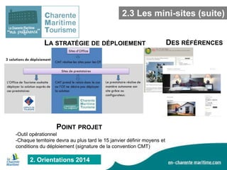 2.3 Les mini-sites (suite)
LA STRATÉGIE DE DÉPLOIEMENT

POINT PROJET
-Outil opérationnel
-Chaque territoire devra au plus tard le 15 janvier définir moyens et
conditions du déploiement (signature de la convention CMT)

2. Orientations 2014

DES RÉFÉRENCES

 