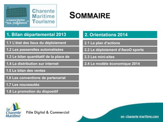 SOMMAIRE
1. Bilan départemental 2013

2. Orientations 2014

1.1 L’état des lieux du déploiement

2.1 Le plan d’actions

1.2 Les passerelles automatisées

2.2 Le déploiement d’AwoO sports

1.3 Le bilan quantitatif de la place de
marché
1.4 La distribution sur internet

2.3 Les mini-sites

1.5 Le bilan des ventes
1.6 Les conventions de partenariat
1.7 Les nouveautés
1.8 La promotion du dispositif

2.4 Le modèle économique 2014

 