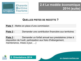 2.4 Le modèle économique
2014 (suite)

QUELLES PISTES DE RECETTE ?
Piste 1 : Mettre en place d’une commission
Piste 2 :

Demander une contribution financière aux territoires

Piste 3 :
Demander un forfait annuel aux prestataires (mise à
disposition de l’outil, participation aux frais d’hébergement,
maintenance, mises à jour, …)

2. Orientations 2014

 