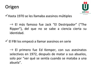 Origen Hasta 1970 se les llamaba asesinos múltiples El más famoso fue Jack “El Destripador” (“The Ripper”), del que no se sabe a ciencia cierta su identidad. El FBI los empezó a llamar asesinos en serie  El primero fue Ed Kemper, con sus asesinatos selectivos en 1972, después de matar a sus abuelos, solo por “ver qué se sentía cuando se mataba a una abuela”. 