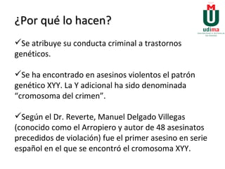 ¿Por qué lo hacen? Se atribuye su conducta criminal a trastornos genéticos.  Se ha encontrado en asesinos violentos el patrón genético XYY. La Y adicional ha sido denominada “cromosoma del crimen”.  Según el Dr. Reverte, Manuel Delgado Villegas (conocido como el Arropiero y autor de 48 asesinatos precedidos de violación) fue el primer asesino en serie español en el que se encontró el cromosoma XYY. 