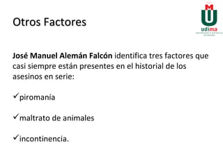 Otros Factores José Manuel Alemán Falcón  identifica tres factores que casi siempre están presentes en el historial de los asesinos en serie:  piromanía  maltrato de animales  incontinencia. 