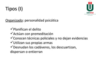 Tipos (I) Organizado : personalidad psicótica Planifican el delito Actúan con premeditación Conocen técnicas policiales y no dejan evidencias Utilizan sus propias armas Desnudan los cadáveres, los descuartizan, dispersan o entierran     