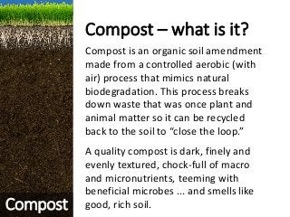 Compost – what is it?
Compost is an organic soil amendment
made from a controlled aerobic (with
air) process that mimics natural
biodegradation. This process breaks
down waste that was once plant and
animal matter so it can be recycled
back to the soil to “close the loop.”
A quality compost is dark, finely and
evenly textured, chock-full of macro
and micronutrients, teeming with
beneficial microbes ... and smells like
good, rich soil.Compost
 