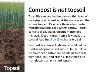 Compost is not topsoil
Topsoil is sandwiched between a thin layer of
decaying organic matter at the surface and the
subsoil below. It’s where those all-important
microbes live and root systems grow. Topsoil
consists of air, water, organic matter and
minerals. Depth varies from a few inches to
several feet, but 5 to 10 inches is typical.
Compost is a concentrate and should not be
used as a topsoil or soil substitute. But it can
be mixed with native soil on site or blended
with sand, soil, and other suitable media to
manufacture an enriched topsoil.
Topsoil
 