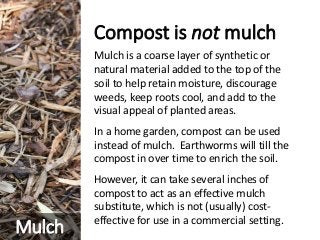 Compost is not mulch
Mulch is a coarse layer of synthetic or
natural material added to the top of the
soil to help retain moisture, discourage
weeds, keep roots cool, and add to the
visual appeal of planted areas.
In a home garden, compost can be used
instead of mulch. Earthworms will till the
compost in over time to enrich the soil.
However, it can take several inches of
compost to act as an effective mulch
substitute, which is not (usually) cost-
effective for use in a commercial setting.
Mulch
 