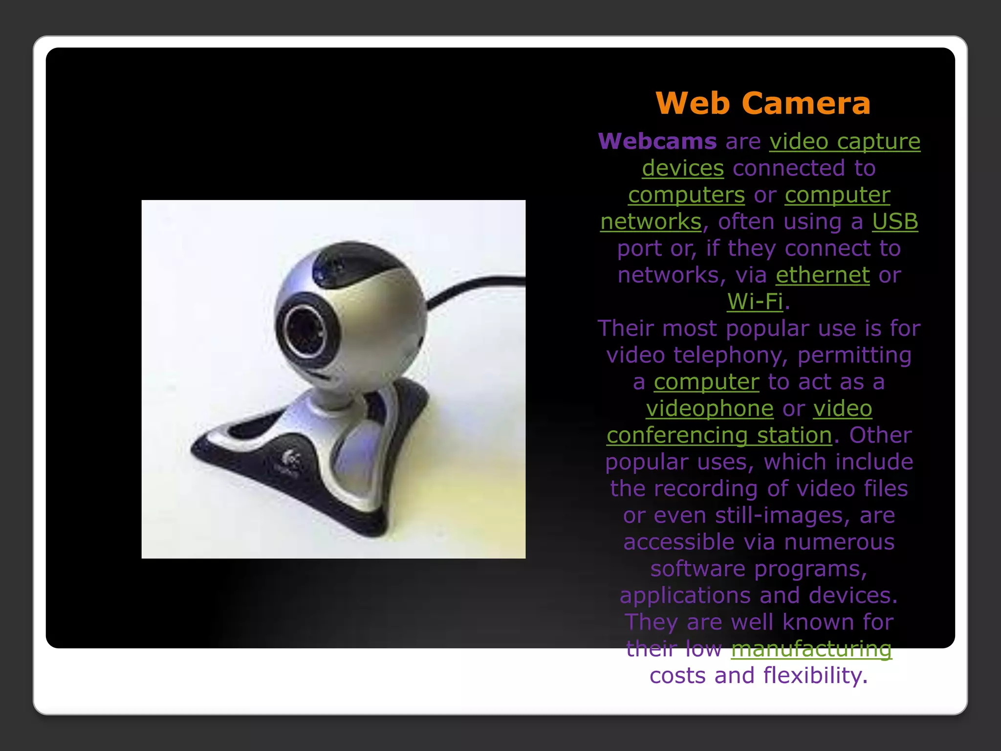 Web CameraWebcams are video capture devices connected to computers or computer networks, often using a USB port or, if they connect to networks, via ethernet or Wi-Fi.Their most popular use is for video telephony, permitting a computer to act as a videophone or video conferencing station. Other popular uses, which include the recording of video files or even still-images, are accessible via numerous software programs, applications and devices.They are well known for their low manufacturing costs and flexibility.