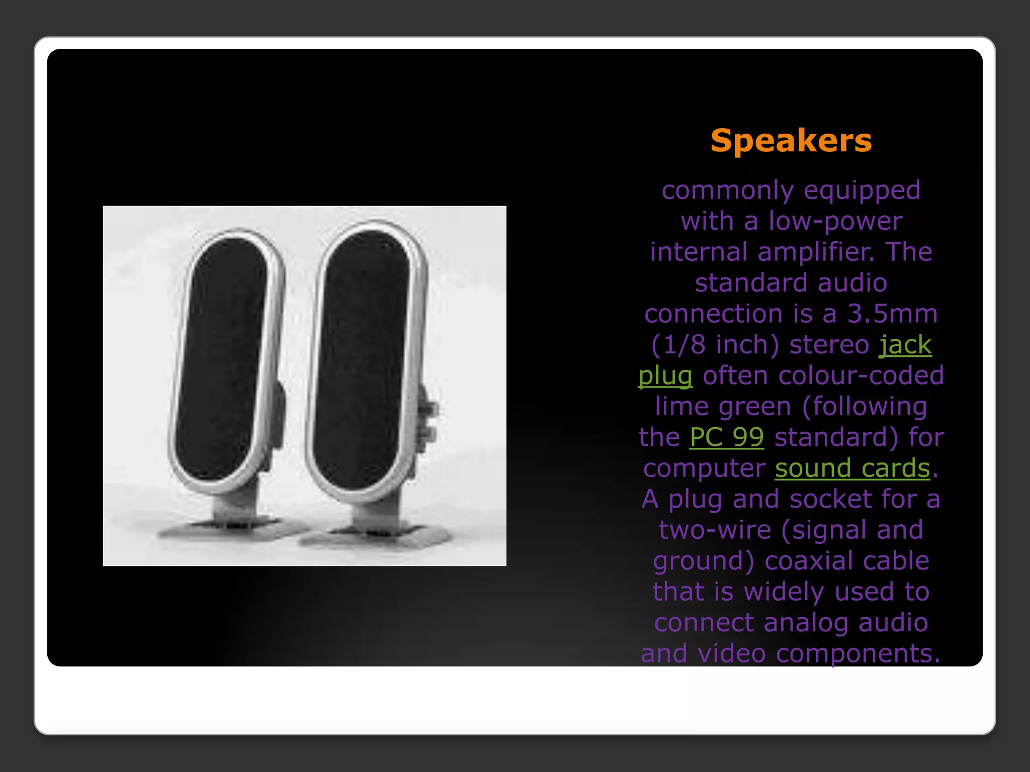 Speakerscommonly equipped with a low-power internal amplifier. The standard audio connection is a 3.5mm (1/8 inch) stereo jack plug often colour-coded lime green (following the PC 99 standard) for computer sound cards. A plug and socket for a two-wire (signal and ground) coaxial cable that is widely used to connect analog audio and video components.