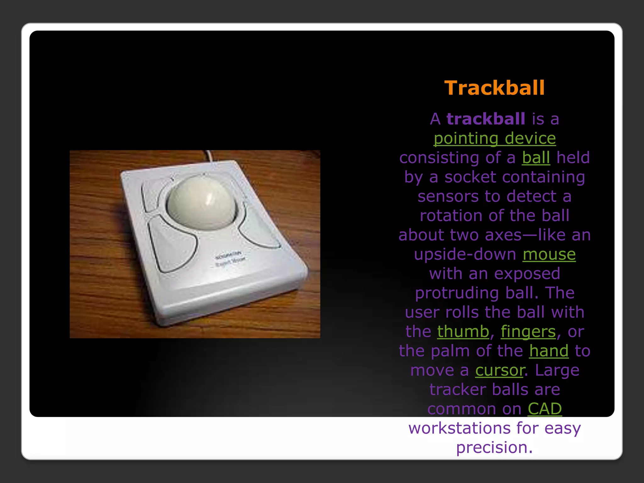 TrackballA trackball is a pointing device consisting of a ball held by a socket containing sensors to detect a rotation of the ball about two axes—like an upside-down mouse with an exposed protruding ball. The user rolls the ball with the thumb, fingers, or the palm of the hand to move a cursor. Large tracker balls are common on CAD workstations for easy precision.