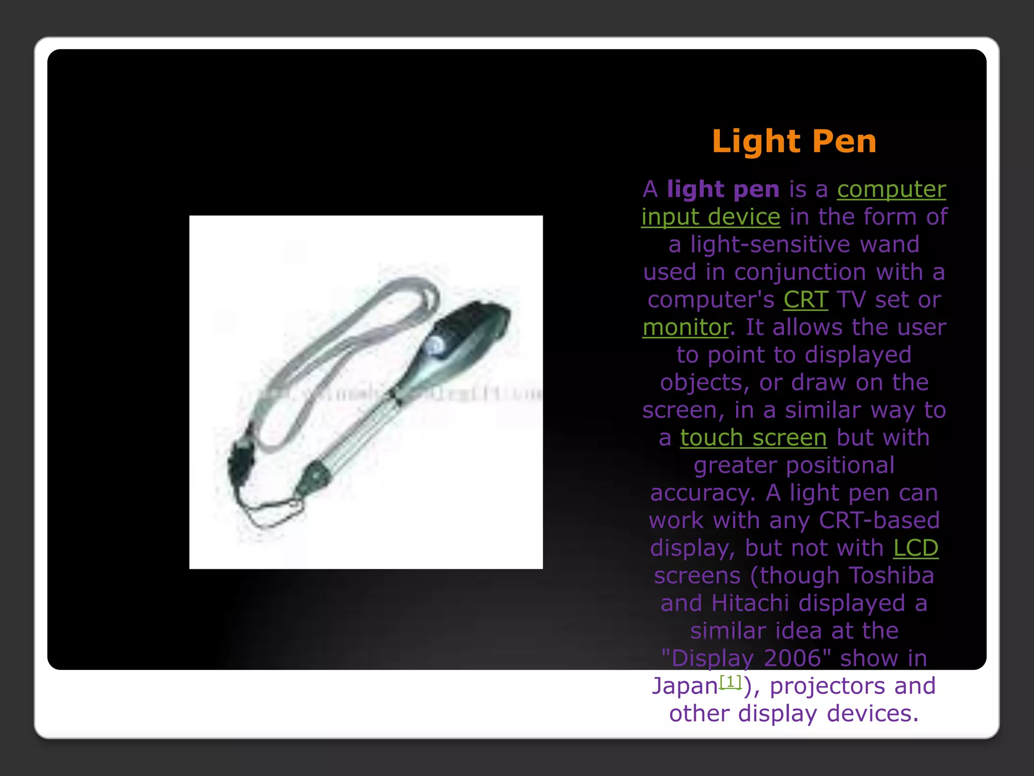 Light PenA light pen is a computerinput device in the form of a light-sensitive wand used in conjunction with a computer&apos;s CRT TV set or monitor. It allows the user to point to displayed objects, or draw on the screen, in a similar way to a touch screen but with greater positional accuracy. A light pen can work with any CRT-based display, but not with LCD screens (though Toshiba and Hitachi displayed a similar idea at the &quot;Display 2006&quot; show in Japan[1]), projectors and other display devices.