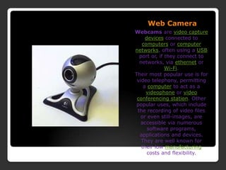 Web CameraWebcams are video capture devices connected to computers or computer networks, often using a USB port or, if they connect to networks, via ethernet or Wi-Fi.Their most popular use is for video telephony, permitting a computer to act as a videophone or video conferencing station. Other popular uses, which include the recording of video files or even still-images, are accessible via numerous software programs, applications and devices.They are well known for their low manufacturing costs and flexibility.