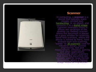 ScannerIn computing, a scanner is a device that optically scans images, printed text, handwriting, or an object, and converts it to a digital image. Common examples found in offices are variations of the desktop (or flatbed) scanner where the document is placed on a glass window for scanning. Hand-held scanners, where the device is moved by hand, have evolved from text scanning &quot;wands&quot; to 3D scanners used for industrial design, reverse engineering, test and measurement, orthotics, gaming and other applications. Mechanically driven scanners that move the document are typically used for large-format documents, where a flatbed design would be impractical.