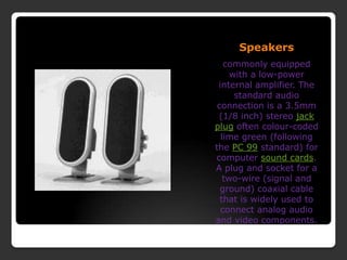 Speakerscommonly equipped with a low-power internal amplifier. The standard audio connection is a 3.5mm (1/8 inch) stereo jack plug often colour-coded lime green (following the PC 99 standard) for computer sound cards. A plug and socket for a two-wire (signal and ground) coaxial cable that is widely used to connect analog audio and video components.