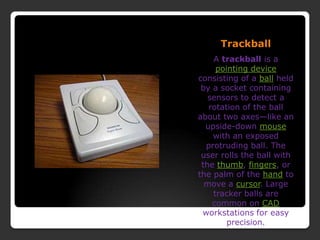 TrackballA trackball is a pointing device consisting of a ball held by a socket containing sensors to detect a rotation of the ball about two axes—like an upside-down mouse with an exposed protruding ball. The user rolls the ball with the thumb, fingers, or the palm of the hand to move a cursor. Large tracker balls are common on CAD workstations for easy precision.