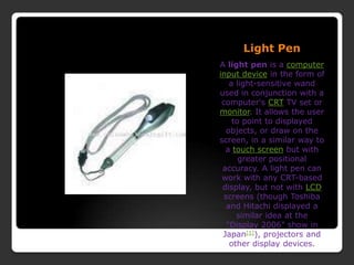Light PenA light pen is a computerinput device in the form of a light-sensitive wand used in conjunction with a computer&apos;s CRT TV set or monitor. It allows the user to point to displayed objects, or draw on the screen, in a similar way to a touch screen but with greater positional accuracy. A light pen can work with any CRT-based display, but not with LCD screens (though Toshiba and Hitachi displayed a similar idea at the &quot;Display 2006&quot; show in Japan[1]), projectors and other display devices.