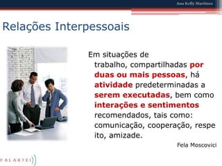 Relações InterpessoaisEm situações de trabalho, compartilhadas por duas ou mais pessoas, há atividade predeterminadas a serem executadas, bem como interações e sentimentos recomendados, tais como: comunicação, cooperação, respeito, amizade.FelaMoscovici
