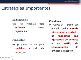 Estratégias ImportantesRedundânciaUso de repetição para enfatizaridéias importantes.FeedbackO feedback  pode ser enviado pelos canais não-verbal e verbale as respostas são ajustadasao contato e ao estilo da comunicação do emissor e receptor.PerguntasAs perguntas servem para certificar o envio da mensagem.