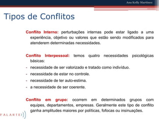 Tipos de ConflitosConflito Interno: perturbações internas pode estar ligado a uma experiência, objetivo ou valores que estão sendo modificados para atenderem determinadas necessidades.Conflito Interpessoal: temos quatro necessidades psicológicas básicas: necessidade de ser valorizado e tratado como indivíduo.