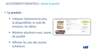 LES ÉLÉMENTS ESSENTIELS : Avant le panier
 Le produit :
 Indiquer clairement le prix,
la disponibilité, le coût de
livraison, les délais
 Montrer plusieurs vues, zoom,
de qualité
 Afficher les avis des autres
acheteurs
 