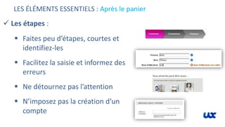 LES ÉLÉMENTS ESSENTIELS : Après le panier
 Les étapes :
 Faites peu d’étapes, courtes et
identifiez-les
 Facilitez la saisie et informez des
erreurs
 Ne détournez pas l’attention
 N’imposez pas la création d’un
compte
 