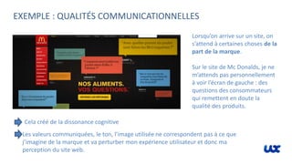 EXEMPLE : QUALITÉS COMMUNICATIONNELLES
Lorsqu’on arrive sur un site, on
s’attend à certaines choses de la
part de la marque.
Sur le site de Mc Donalds, je ne
m’attends pas personnellement
à voir l’écran de gauche : des
questions des consommateurs
qui remettent en doute la
qualité des produits.
Cela créé de la dissonance cognitive
Les valeurs communiquées, le ton, l’image utilisée ne correspondent pas à ce que
j’imagine de la marque et va perturber mon expérience utilisateur et donc ma
perception du site web.
 