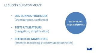 LE SUCCÈS DU E-COMMERCE
• DES BONNES PRATIQUES
(transparence, confiance)
• TESTS UTILISATEURS
(navigation, simplification)
• RECHERCHE MARKETING
(attentes marketing et communicationnelles)
et sur toutes
les plateformes !
 