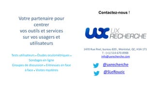 1470 Rue Peel, bureau 820 , Montréal, QC, H3A 1T1
T : (+1) 514-670-8988
info@uxrecherche.com
@uxrecherche
@SLeRouzic
Votre partenaire pour
centrer
vos outils et services
sur vos usagers et
utilisateurs
Tests utilisateurs ● Études oculométriques ●
Sondages en ligne
Groupes de discussion ● Entrevues en face
à face ● Visites mystères
Contactez-nous !
 