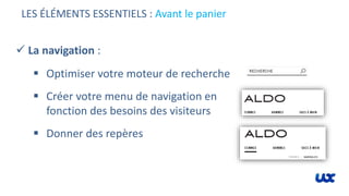 LES ÉLÉMENTS ESSENTIELS : Avant le panier
 La navigation :
 Optimiser votre moteur de recherche
 Créer votre menu de navigation en
fonction des besoins des visiteurs
 Donner des repères
 