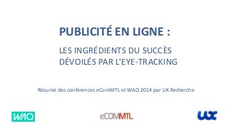 PUBLICITÉ EN LIGNE :
LES INGRÉDIENTS DU SUCCÈS
DÉVOILÉS PAR L'EYE-TRACKING
Résumé des conférences eComMTL et WAQ 2014 par UX Recherche
 