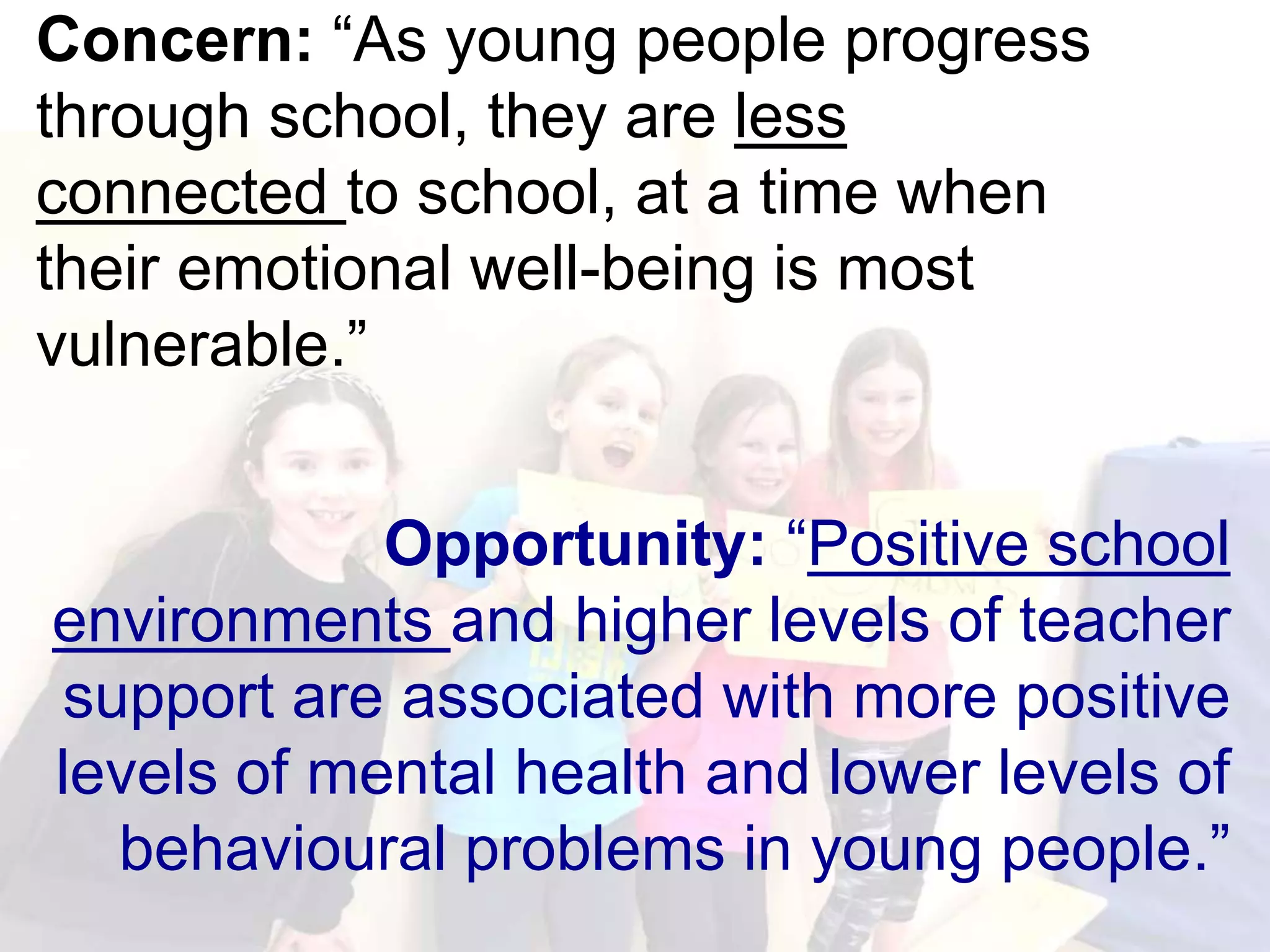 Concern: “As young people progress
through school, they are less
connected to school, at a time when
their emotional well-being is most
vulnerable.”
Opportunity: “Positive school
environments and higher levels of teacher
support are associated with more positive
levels of mental health and lower levels of
behavioural problems in young people.”
 