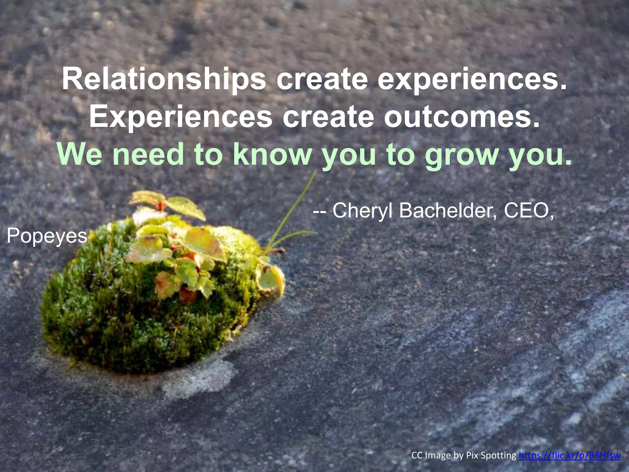 Relationships create experiences.
Experiences create outcomes.
We need to know you to grow you.
-- Cheryl Bachelder, CEO,
Popeyes
CC Image by Pix Spotting https://flic.kr/p/B6Hfsw
 