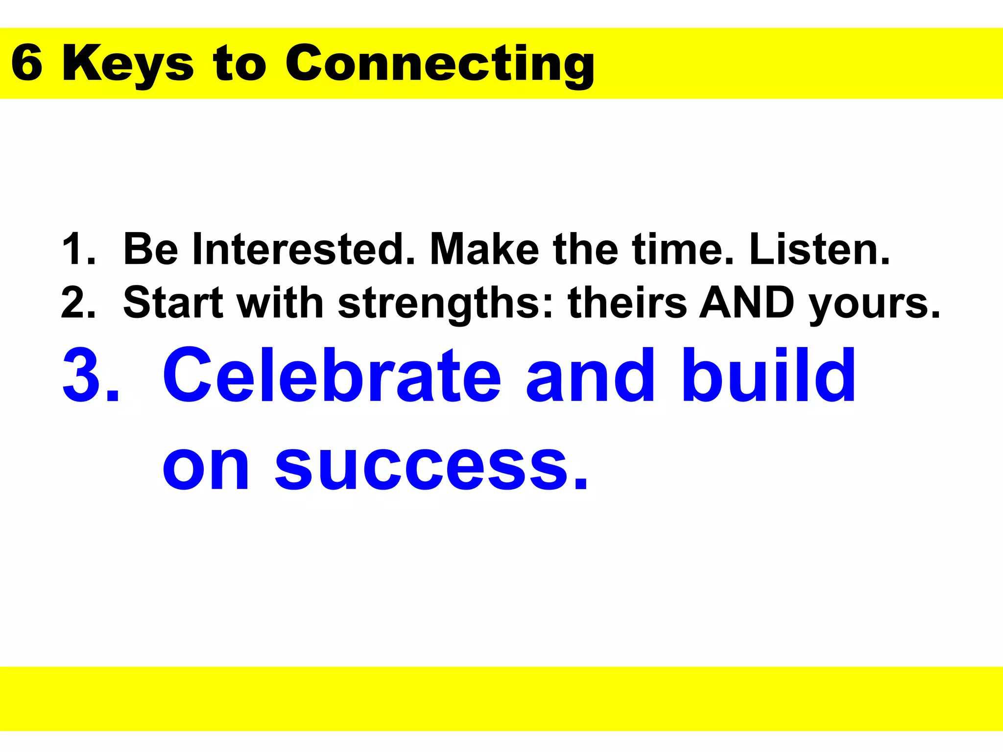 1. Be Interested. Make the time. Listen.
2. Start with strengths: theirs AND yours.
3. Celebrate and build
on success.
6 Keys to Connecting
 