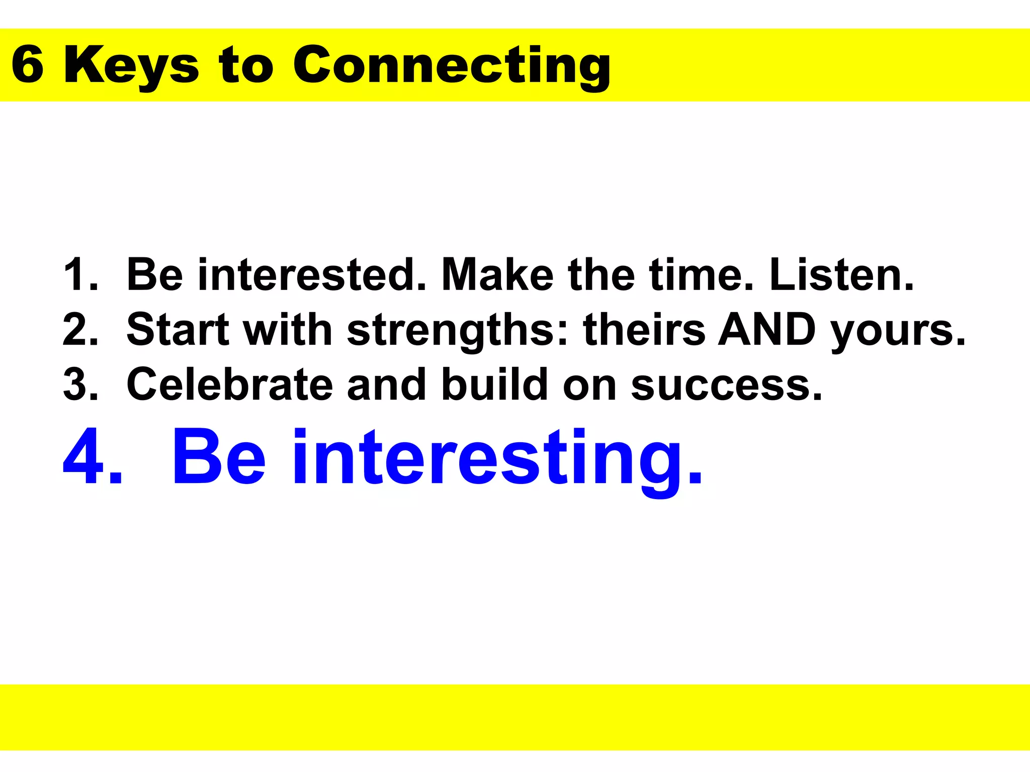 1. Be interested. Make the time. Listen.
2. Start with strengths: theirs AND yours.
3. Celebrate and build on success.
4. Be interesting.
6 Keys to Connecting
 
