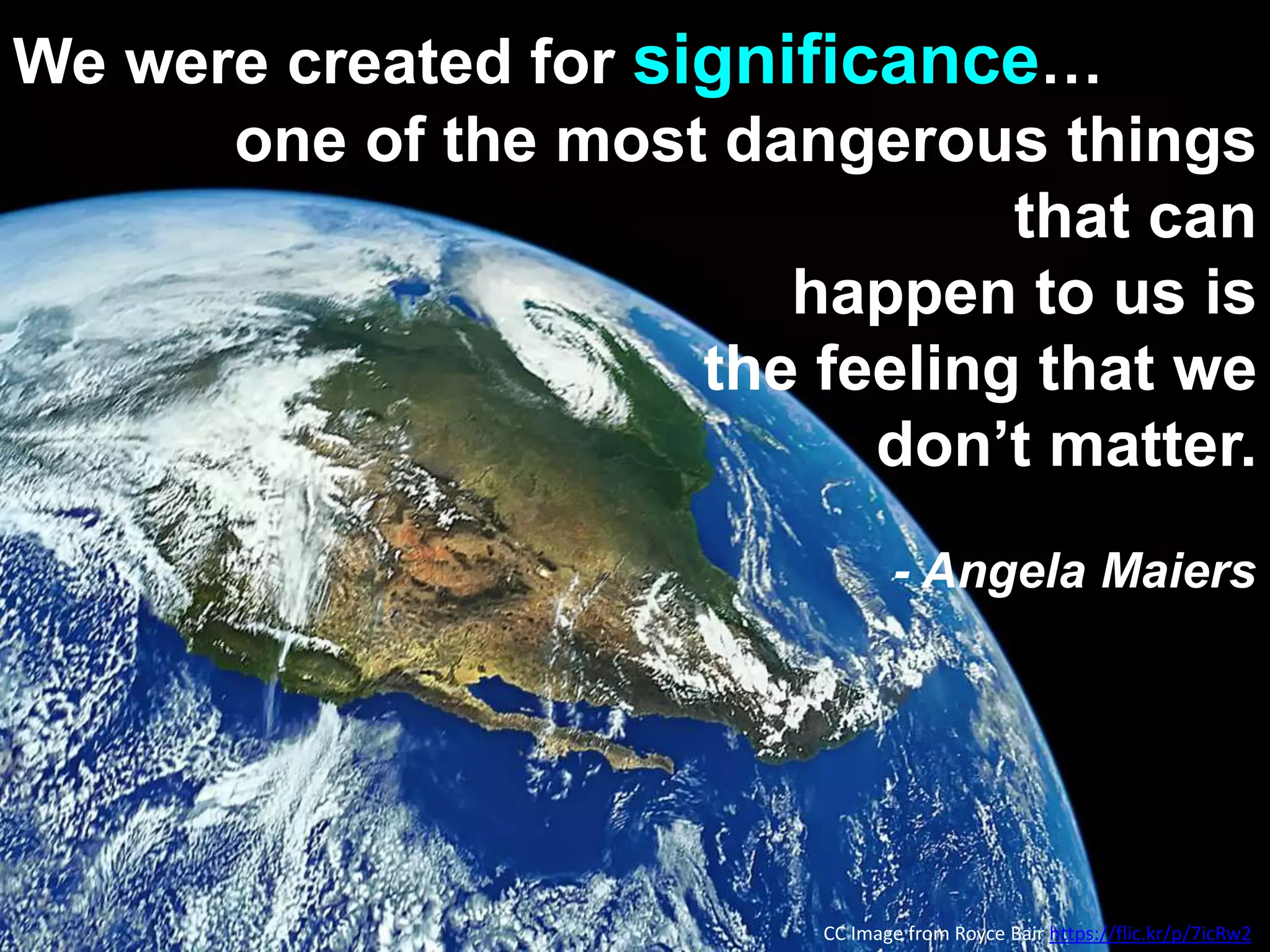 We were created for significance…
one of the most dangerous things
that can
happen to us is
the feeling that we
don’t matter.
- Angela Maiers
CC Image from Royce Bair https://flic.kr/p/7icRw2
 