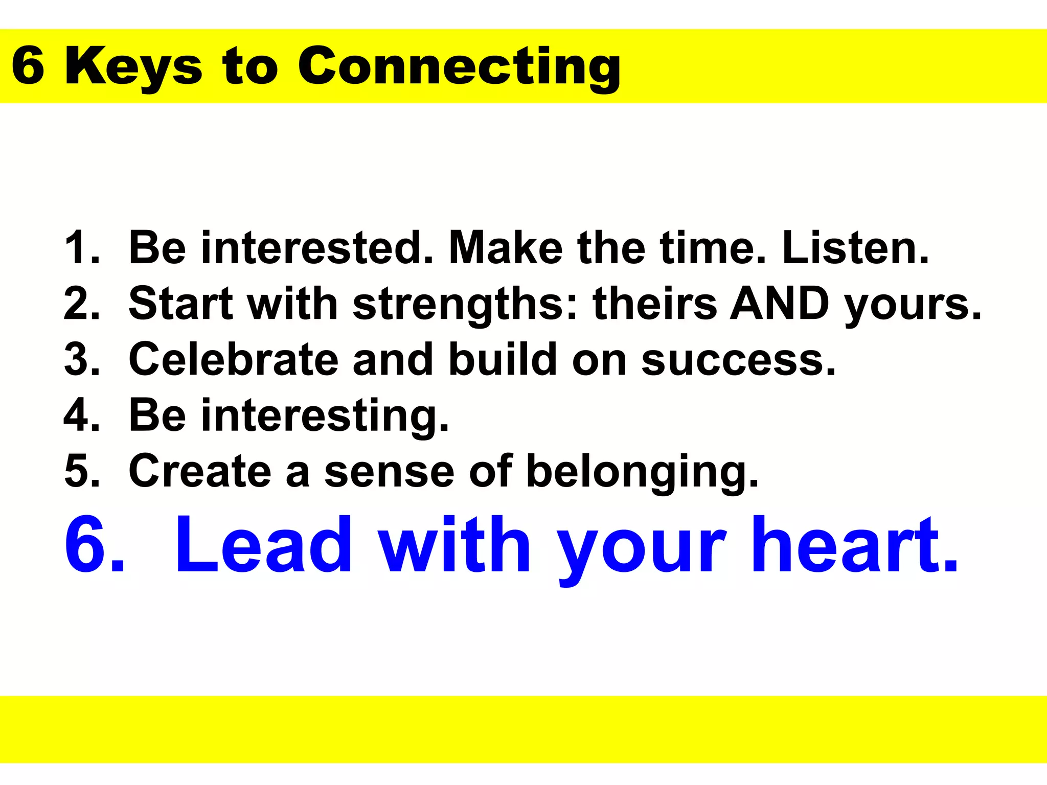 1. Be interested. Make the time. Listen.
2. Start with strengths: theirs AND yours.
3. Celebrate and build on success.
4. Be interesting.
5. Create a sense of belonging.
6. Lead with your heart.
6 Keys to Connecting
 